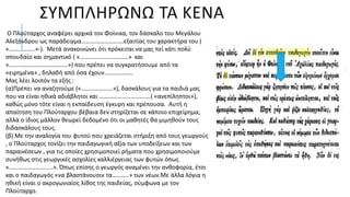 ΣΥΜΠΛΗΡΩΝΩ ΤΑ ΚΕΝΑ
Ο Πλούταρχος αναφέρει αρχικά τον Φοίνικα, τον δάσκαλο του Μεγάλου
Αλεξάνδρου ως παράδειγμα……………………….εξαιτίας του χαρακτήρα του (
«……………..»-). Μετά ανακοινώνει ότι πρόκειται να μας πεί κάτι πολύ
σπουδαίο και σημαντικό ( «…………………………..» και
«…………………………………») που πρέπει να συγκρατήσουμε από τα
«ειρημένα» , δηλαδή από όσα έχουν……………….
Μας λέει λοιπόν τα εξής :
(α)Πρέπει να αναζητούμε («…………………»), δασκάλους για τα παιδιά μας
που να είναι ηθικά αδιάβλητοι και …………………………….( «ανεπίληπτοι»),
καθώς μόνο τότε είναι η εκπαίδευση έγκυρη και πρέπουσα. Αυτή η
απαίτηση του Πλούταρχου βέβαια δεν στηρίζεται σε κάποιο επιχείρημα,
αλλά ο ίδιος μάλλον θεωρεί δεδομένο ότι οι μαθητές θα μιμηθούν τους
διδασκάλους τους.
(β) Με την αναλογία του φυτού που χρειάζεται στήριξη από τους γεωργούς
, ο Πλούταρχος τονίζει την παιδαγωγική αξία των υποδείξεων και των
παραινέσεων , για τις οποίες χρησιμοποιεί ρήματα που χρησιμοποιούμε
συνήθως στις γεωργικές ασχολίες καλλιέργειας των φυτών όπως
«………………………..». Όπως επίσης ο γεωργός αναμένει την ανθοφορία, έτσι
και ο παιδαγωγός «να βλαστάνουσιν τα………..» των νέων.Με άλλα λόγια η
ηθική είναι ο ακρογωνιαίος λίθος της παιδείας, σύμφωνα με τον
Πλούταρχο.
 