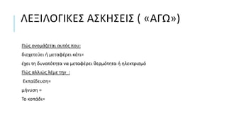 ΛΕΞΙΛΟΓΙΚΕΣ ΑΣΚΗΣΕΙΣ ( «ΑΓΩ»)
Πώς ονομάζεται αυτός που:
διοχετεύει ή μεταφέρει κάτι=
έχει τη δυνατότητα να μεταφέρει θερμότητα ή ηλεκτρισμό
Πώς αλλιώς λέμε την :
Εκπαίδευση=
μήνυση =
Το κοπάδι=
 
