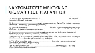 ΝΑ ΧΡΩΜΑΤΙΣΕΤΕ ΜΕ ΚΟΚΚΙΝΟ
ΧΡΩΜΑ ΤΗ ΣΩΣΤΗ ΑΠΑΝΤΗΣΗ
(α)Το πρόβλημα αυτό πρέπει να λυθεί με ……………………………………………………….στη μονάδα. (
εισαγωγή, εξαγωγή, αναγωγή)
(β) Η ……………………………………………… του κατηγορούμενου στο δικαστήριο συνοδεύτηκε από
επεισόδια. ( συναγωγή, προσαγωγή, προαγωγή)
(γ) Δραπέτευσε κατά τη ……………………………………….….. του από τις φυλακές της Λάρισας στην
Κέρκυρα. ( μεταγωγή, παραγωγή, καταγωγή)
(δ) Η ……………………………………………… του επαγγέλματός του στα ανθυγιεινά δικαιολογεί
πρόσθετη αμοιβή. ( απαγωγή, υπαγωγή, επαγωγή )
(ε)Δέχεται συχνά παρατηρήσεις από τους δασκάλους του, γιατί ως μαθητής είναι άτακτος και
……………..…………….. (προακτέος, παρείσακτος, ανάγωγος )
(στ)Για φέτος ο αριθμός των ……………………………………….. φοιτητών είναι περιορισμένος.
(προακτέων, εισακτέων, παρείσακτων)
(ζ) Η ανώτατη εκπαίδευση ……………………………………………..……. στο Υπουργείο Παιδείας.
(συνάγεται, προσάγεται, υπάγεται).
 