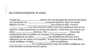 ΝΑ ΣΥΜΠΛΗΡΩΘΟΥΝ ΤΑ ΚΕΝΑ
Η χώρα μας _________________πρώτες ύλες και βιομηχανικά προϊόντα από χώρες
του εξωτερικού και ________________γεωργικά προϊόντα. Λόγω των κακών
βαθμών του δεν _______________________στην επόμενη τάξη. Η σωστή
_________________των νέων αποτελεί ευθύνη τόσο της οικογένειας όσο και του
σχολείου. Καθώς χρωστούσε τα νοίκια ενός χρόνου, ο ιδιοκτήτης του σπιτιού του
έκανε ________________εξώσεως.. Μια _________________ λύκων έχει
αποδεκατίσει όλα τα κοπάδια της περιοχής. Ο συγκεκριμένος μαθητής
συμπεριφέρεται με τρόπο _____________και προσβλητικό απέναντι στους
καθηγητές του και πρέπει να τιμωρηθεί.. Ύστερα από 10 χρόνια στην ίδια θέση,
τελικά κατάφερε να πάρει _______________Από τα παραπάνω
____________________ότι η εγκληματικότητα είναι ένα σύνθετο πρόβλημα, που
είναι δύσκολο να αντιμετωπιστεί άμεσα.
 