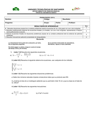 UNIDADES TECNOLÓGICAS DE SANTANDER
                                               DEPARTAMENTO DE CIENCIAS BÁSICAS
                                                     TERCER DE MATEMÁTICA BÁSICA



                                                              PRUEBA ESCRITA (80 %)
Nombre:                                                               Código:                         Resultado:

Programa:                                                             Grupo:               Fecha:               Profesor:

                                                   RESULTADOS DE APRENDIZAJE                                                   Ítem

•   Resuelve situaciones propias de su contexto profesional usando ecuaciones de 1er o 2do grado con una o dos incógnitas.
                                                                                                                                 1

• Resuelve analíticamente sistemas de ecuaciones lineales y no lineales, con una o dos incógnitas, representando e interpre-    2
  tando gráficamente la solución.
• Deduce ecuaciones lineales de situaciones problémicas propias de su contexto profesional ante la evidencia de patrones        3
  existentes
• Resuelve inecuaciones aplicando propiedades de desigualdades.                                                                 4
                                                      Recuerde
     La interpretación forma parte de la evaluación, por tanto,              No se permite el intercambio de calculadoras,
     No se responden preguntas.                                              Borradores, lápices ni otros materiales.

     No olvide apagar su celular y tenga en cuenta el manejo
     del tiempo (1hora y 30 minutos).


         1.       (valor 1.5) Resuelva las siguientes ecuaciones.
                      x+5        2(3 x + 5)
        a)    3x −        =                                   b) ( x + 3) 2 − 8x − 9 = 0
                       6             3
             2. (valor 0.5) Resuelva el siguiente sistema de ecuaciones, use cualquiera de los métodos




             3. (valor 1.5) Resuelva las siguientes situaciones problémicas:

          a) Hallar dos números naturales impares consecutivos tales que su producto sea 255.

             b) ¿Cuál es el área de un rectángulo sabiendo que su perímetro mide 16 cm y que su base es el triple de
             su altura?

             4. (valor 1.5) Resuelva las siguientes inecuaciones:


                  3x + 2
             a)          − 2( x + 1) ≤ 1                  3       2
                                                      b) x -6x +11x-6>0
                    2
 