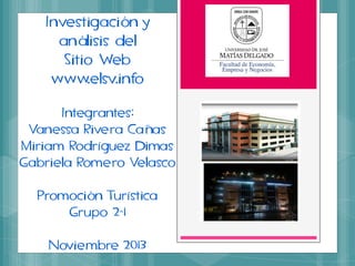 Investigación y
análisis del
Sitio Web
www.elsv.info
Integrantes:
Vanessa Rivera Cañas
Miriam Rodríguez Dimas
Gabriela Romero Velasco
Promoción Turística
Grupo 2-1
Noviembre 2013

 