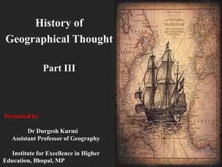 History of
Geographical Thought
Part III
Presented by
Dr Durgesh Kurmi
Assistant Professor of Geography
Institute for Excellence in Higher
Education, Bhopal, MP
 