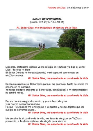 Palabra de Dios. Te alabamos Señor
SALMO RESPONSORIAL
[Salmo 15:1-2 y 5,7-8,9-10,11]
R/. Señor Dios, me enseñarás el camino de la Vida.
Dios mío, protégeme porque yo me refugio en Ti(Dios); yo digo al Señor
Dios: “Tú eres mi bien.”
El Señor Dios es mi heredad(premio) y mi copa; mi suerte esta en
tus(Dios) manos.
R/. Señor Dios, me enseñarás el camino de la Vida.
Bendeciré(alabaré) al Señor Dios porque me aconseja, hasta de noche me
enseña en mi corazón.
Yo tengo siempre presente al Señor Dios, con Él(Dios) a mi derecha(lado)
no tendré miedo.
R/. Señor Dios, me enseñarás el camino de la Vida.
Por eso se me alegra el corazón, y yo me lleno de gozo,
y mi cuerpo descansa tranquilo.
Porque Tú(Dios) no me entregarás a la muerte y no me dejarás que mi
cuerpo se corrompa(pudra).
R/. Señor Dios, me enseñarás el camino de la Vida.
Me enseñarás el camino de la vida, me llenarás de gozo en Tu(Dios)
presencia, a Tu derecha(lado), de alegría para siempre.
R/. Señor Dios, me enseñarás el camino de la Vida.
 