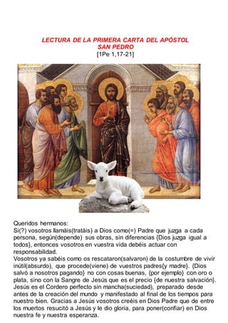 LECTURA DE LA PRIMERA CARTA DEL APÓSTOL
SAN PEDRO
[1Pe 1,17-21]
Queridos hermanos:
Si(?) vosotros llamáis(tratáis) a Dios como(=) Padre que juzga a cada
persona, según(depende) sus obras, sin diferencias {Dios juzga igual a
todos}, entonces vosotros en vuestra vida debéis actuar con
responsabilidad.
Vosotros ya sabéis como os rescataron(salvaron) de la costumbre de vivir
inútil(absurdo), que procede(viene) de vuestros padres{y madre}. {Dios
salvó a nosotros pagando} no con cosas buenas, {por ejemplo} con oro o
plata, sino con la Sangre de Jesús que es el precio {de nuestra salvación}.
Jesús es el Cordero perfecto sin mancha(suciedad), preparado desde
antes de la creación del mundo y manifestado al final de los tiempos para
nuestro bien. Gracias a Jesús vosotros creéis en Dios Padre que de entre
los muertos resucitó a Jesús y le dio gloria, para poner(confiar) en Dios
nuestra fe y nuestra esperanza.
 