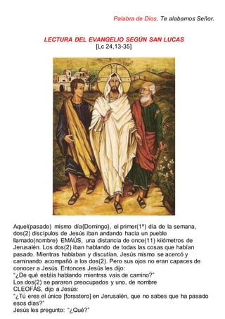Palabra de Dios. Te alabamos Señor.
LECTURA DEL EVANGELIO SEGÚN SAN LUCAS
[Lc 24,13-35]
Aquel(pasado) mismo día{Domingo}, el primer(1º) día de la semana,
dos(2) discípulos de Jesús iban andando hacia un pueblo
llamado(nombre) EMAÚS, una distancia de once(11) kilómetros de
Jerusalén. Los dos(2) iban hablando de todas las cosas que habían
pasado. Mientras hablaban y discutían, Jesús mismo se acercó y
caminando acompañó a los dos(2). Pero sus ojos no eran capaces de
conocer a Jesús. Entonces Jesús les dijo:
“¿De qué estáis hablando mientras vais de camino?”
Los dos(2) se pararon preocupados y uno, de nombre
CLEOFÁS, dijo a Jesús:
“¿Tú eres el único [forastero] en Jerusalén, que no sabes que ha pasado
esos días?”
Jesús les pregunto: “¿Qué?”
 