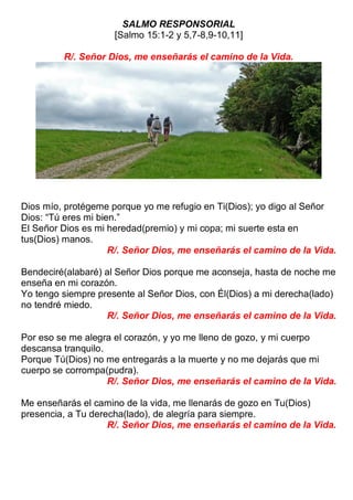 SALMO RESPONSORIAL
[Salmo 15:1-2 y 5,7-8,9-10,11]
R/. Señor Dios, me enseñarás el camino de la Vida.
Dios mío, protégeme porque yo me refugio en Ti(Dios); yo digo al Señor
Dios: “Tú eres mi bien.”
El Señor Dios es mi heredad(premio) y mi copa; mi suerte esta en
tus(Dios) manos.
R/. Señor Dios, me enseñarás el camino de la Vida.
Bendeciré(alabaré) al Señor Dios porque me aconseja, hasta de noche me
enseña en mi corazón.
Yo tengo siempre presente al Señor Dios, con Él(Dios) a mi derecha(lado)
no tendré miedo.
R/. Señor Dios, me enseñarás el camino de la Vida.
Por eso se me alegra el corazón, y yo me lleno de gozo, y mi cuerpo
descansa tranquilo.
Porque Tú(Dios) no me entregarás a la muerte y no me dejarás que mi
cuerpo se corrompa(pudra).
R/. Señor Dios, me enseñarás el camino de la Vida.
Me enseñarás el camino de la vida, me llenarás de gozo en Tu(Dios)
presencia, a Tu derecha(lado), de alegría para siempre.
R/. Señor Dios, me enseñarás el camino de la Vida.
 