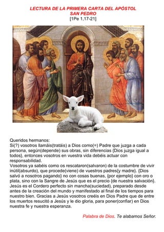 LECTURA DE LA PRIMERA CARTA DEL APÓSTOL
SAN PEDRO
[1Pe 1,17-21]
Queridos hermanos:
Si(?) vosotros llamáis(tratáis) a Dios como(=) Padre que juzga a cada
persona, según(depende) sus obras, sin diferencias {Dios juzga igual a
todos}, entonces vosotros en vuestra vida debéis actuar con
responsabilidad.
Vosotros ya sabéis como os rescataron(salvaron) de la costumbre de vivir
inútil(absurdo), que procede(viene) de vuestros padres{y madre}. {Dios
salvó a nosotros pagando} no con cosas buenas, {por ejemplo} con oro o
plata, sino con la Sangre de Jesús que es el precio {de nuestra salvación}.
Jesús es el Cordero perfecto sin mancha(suciedad), preparado desde
antes de la creación del mundo y manifestado al final de los tiempos para
nuestro bien. Gracias a Jesús vosotros creéis en Dios Padre que de entre
los muertos resucitó a Jesús y le dio gloria, para poner(confiar) en Dios
nuestra fe y nuestra esperanza.
Palabra de Dios. Te alabamos Señor.
 