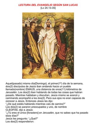 LECTURA DEL EVANGELIO SEGÚN SAN LUCAS
[Lc 24,13-35]
Aquel(pasado) mismo día{Domingo}, el primer(1º) día de la semana,
dos(2) discípulos de Jesús iban andando hacia un pueblo
llamado(nombre) EMAÚS, una distancia de once(11) kilómetros de
Jerusalén. Los dos(2) iban hablando de todas las cosas que habían
pasado. Mientras hablaban y discutían, Jesús mismo se acercó y
caminando acompañó a los dos(2). Pero sus ojos no eran capaces de
conocer a Jesús. Entonces Jesús les dijo:
“¿De qué estáis hablando mientras vais de camino?”
Los dos(2) se pararon preocupados y uno, de nombre
CLEOFÁS, dijo a Jesús:
“¿Tú eres el único [forastero] en Jerusalén, que no sabes que ha pasado
esos días?”
Jesús les pregunto: “¿Qué?”
Los dos(2) respondieron:
 