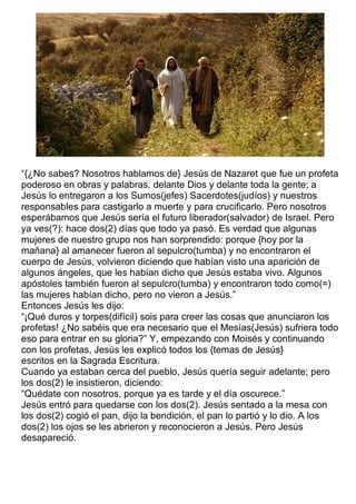 “{¿No sabes? Nosotros hablamos de} Jesús de Nazaret que fue un profeta
poderoso en obras y palabras, delante Dios y delante toda la gente; a
Jesús lo entregaron a los Sumos(jefes) Sacerdotes(judíos) y nuestros
responsables para castigarlo a muerte y para crucificarlo. Pero nosotros
esperábamos que Jesús sería el futuro liberador(salvador) de Israel. Pero
ya ves(?): hace dos(2) días que todo ya pasó. Es verdad que algunas
mujeres de nuestro grupo nos han sorprendido: porque {hoy por la
mañana} al amanecer fueron al sepulcro(tumba) y no encontraron el
cuerpo de Jesús, volvieron diciendo que habían visto una aparición de
algunos ángeles, que les habían dicho que Jesús estaba vivo. Algunos
apóstoles también fueron al sepulcro(tumba) y encontraron todo como(=)
las mujeres habían dicho, pero no vieron a Jesús.”
Entonces Jesús les dijo:
“¡Qué duros y torpes(difícil) sois para creer las cosas que anunciaron los
profetas! ¿No sabéis que era necesario que el Mesías(Jesús) sufriera todo
eso para entrar en su gloria?” Y, empezando con Moisés y continuando
con los profetas, Jesús les explicó todos los {temas de Jesús}
escritos en la Sagrada Escritura.
Cuando ya estaban cerca del pueblo, Jesús quería seguir adelante; pero
los dos(2) le insistieron, diciendo:
“Quédate con nosotros, porque ya es tarde y el día oscurece.”
Jesús entró para quedarse con los dos(2). Jesús sentado a la mesa con
los dos(2) cogió el pan, dijo la bendición, el pan lo partió y lo dio. A los
dos(2) los ojos se les abrieron y reconocieron a Jesús. Pero Jesús
desapareció.
 