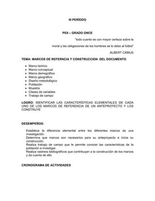 III PERÍODO
PEII – GRADO ONCE
“todo cuanto se con mayor certeza sobre la
moral y las obligaciones de los hombres se lo debo al fútbol”
ALBERT CAMUS
TEMA: MARCOS DE REFERNCIA Y CONSTRUCCION DEL DOCUMENTO
 Marco teórico
 Marco conceptual
 Marco demográfico
 Marco geográfico
 Diseño metodológico
 Población
 Muestra
 Clases de variables
 Trabajo de campo
LOGRO: IDENTIFICAR LAS CARACTERÍSTICAS ELEMENTALES DE CADA
UNO DE LOS MARCOS DE REFERENCIA DE UN ANTEPROYECTO Y LOS
CONSTRUYE
DESEMPEÑOS:
Establece la diferencia elemental entre los diferentes marcos de una
investigación.
Determina que marcos son necesarios para su anteproyecto e inicia su
construcción.
Realiza trabajo de campo que le permite conocer las características de la
población a investigar.
Realiza rastreos bibliográficos que contribuyan a la construcción de los marcos
y da cuenta de ello
CRONOGRAMA DE ACTIVIDADES
 