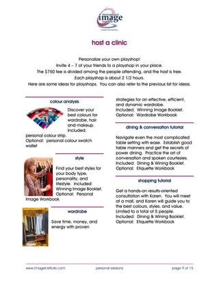 host a clinic

                           Personalize your own playshop!
              Invite 4 – 7 of your friends to a playshop in your place.
     The $595 fee is divided among the people attending, and the host is free.
                        Each playshop is about 2 – 2.5 hours.
 Here are some ideas for playshops. You can also refer to the previous list for ideas.



             colour analysis                        Booklet.
                                                    Optional: Wardrobe Workbook
                         Discover your
                         best colours for                   dining & conversation tutorial
                         wardrobe, hair
                         and makeup.                Navigate even the most complicated
                         Included:                  table setting with ease. Establish good
personal colour strip.                                                     table manners
Optional: personal colour swatch                                           and get the
wallet                                                                     secrets of power
                                                                           dining. Practice
                             style                                         the art of
                                                                           conversation and
            Find your best styles for               spoken courtesies.
            your body type,                         Included: Dining & Wining Booklet.
            personality, and                        Optional: Etiquette Workbook
            lifestyle. Included:
            Winning Image Booklet.                                shopping tutorial
            Optional: Personal
Image Workbook                                      Get a hands-on results-oriented
                                                    consultation with Karen. You will meet
                         wardrobe                                  at a mall, and Karen will
                                                                   guide you to the best
              Save time, money, and                                colours, styles, and
              energy with proven                                   value.
              strategies for an effective,                         Limited to a total of 5
              efficient, and dynamic                               people.
              wardrobe.
              Included: Winning Image


____________________________________________________________________________________
www.imageinstitute.com                  personal sessions                             page 9 of 15
 