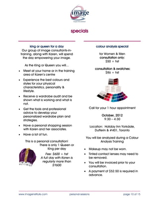 specials


           king or queen for a day                                colour analysis special
     Our group of image consultants-in-
    training, along with Karen, will spend                         for Women & Men
      the day empowering your image.                             consultation & swatches:
                                                                        $99 + hst
       As the King or Queen you will...
•    Meet at your home or in the training
     area of Karen’s centre
•    Experience the best colours and
     styles for your physical
     characteristics, personality &
     lifestyle.
•    Receive a wardrobe audit and be                        Call for your 1 hour appointment
     shown what is working and what is
     not.                                                             October, 2013
•    Get the tools and professional                                    9:30 – 4:30
     advice to develop your
     personalized wardrobe plan and                           Location: Holiday Inn Yorkdale,
     strategies.                                                 Dufferin & #401, Toronto

•    Have a personal shopping session                     You will be analyzed during a Colour
     with Karen and her associates.                                  Analysis Training
•    Have a lot of fun.
                                                      •    Makeup may not be worn.
       This is a personal consultation!               •    Tinted contact lenses may need to
                  There is only 1 Queen or                 be removed.
                        King per day
                                                      •    You will be invoiced prior to your
                      Fee: $595 + hst                      consultation.
                  A full day with Karen is
                      regularly $1995                 •    Payment is required in advance.




____________________________________________________________________________________
www.imageinstitute.com                    personal sessions                           page 10 of 15
 