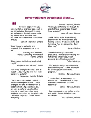 some words from our personal clients …



 “        “I cannot begin to tell you
how my life has changed as a result of
our consultation. I am getting more
respect personally and professionally,
                                                                Tamara – Toronto, Ontario
                                                  “Thank you for helping me through the
                                                  growth I have experienced through
                                                  [your sessions].”
                                                                    Laura – Toronto, Ontario
my sales volume has more than
doubled, and I have more confidence               “There are no words to express my
and joy.”                                         gratitude for the most valuable and
             Norbert – Hamilton, Ontario          healing session. It was wonderful and
                                                  humbling! You are so special. God
"Karen is warm, authentic and                     bless you!”
powerful. She empowers me to be                                            Angie – Virginia
me."
               Lois Ferguson, President,          “The session with you was most
         Malibu Consulting International          productive. Thanks for introducing me
                        Toronto, Ontario          to this most effective source of
                                                  personal growth/ enhancement.”
"Open your mind to Karen's unlimited                                       Patty – Michigan
insight."
          Bridget Blake – Toronto, Ontario        “Your lessons brought into fruition the
                                                  purpose of my life! …Karen, thank you
“You really changed the way I look at             for creating such a wonderful
myself! … You truly did save me! I will           program.”
be forever grateful.”                                          Christine – Toronto, Ontario
            Francesca– Toronto, Ontario
                                                  “I am inspired by your energy and
“You have made me look at life in a               enthusiasm… You were able to help
totally different perspective ….It has            me overcome my fear of public
changed me and made me work to                    speaking.”
become the best person I can be. I                               Denise – Toronto, Ontario
am very grateful to have had the
chance to meet you…. You have                      “I am encouraging my mother to give
made an impact on my life and for this            you a call. You really helped me.
I will never forget you. Thank you for            Thank you!”
everything.”                                                       Paul – Toronto, Ontario




____________________________________________________________________________________
www.imageinstitute.com                personal sessions                        page 11 of 15
 
