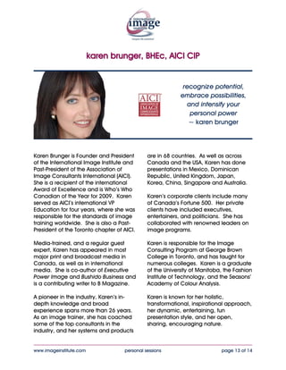 karen brunger, BHEc, AICI CIP


   recognize potential, embrace possibilities,
       and intensify your personal power
               ~ karen brunger




Karen Brunger is Founder and President        industry, and her systems and products
of the International Image Institute and      are in 68 countries. As well as across
Past-President of the Association of          Canada and the USA, Karen has done
Image Consultants International (AICI).       presentations in Mexico, Dominican
She is a recipient of the international       Republic, United Kingdom, Japan,
Award of Excellence and is Who’s Who          Korea, China, Singapore and Australia.
Canadian of the Year for 2009. Karen
served as AICI’s international VP             Karen’s corporate clients include many
Education for four years, where she was       of Canada’s Fortune 500. Her private
responsible for the standards of image        clients have included executives,
training worldwide. She is also a Past-       entertainers, and politicians. She has
President of the Toronto chapter of AICI.     collaborated with renowned leaders on
                                              image programs.
Media-trained, and a regular guest
expert, Karen has appeared in most            Karen is responsible for the Image
major print and broadcast media in            Consulting Program at George Brown
Canada, as well as in international           College in Toronto, and has taught for
media. She is co-author of Executive          numerous colleges. Karen is a graduate
Power Image and Bushido Business and          of the University of Manitoba, the Fashion
is a contributing writer to Active            Institute of Technology, and the Seasons’
Magazine.                                     Academy of Colour Analysis.

A pioneer in the industry, Karen’s in-        Karen is known for her holistic,
depth knowledge and broad                     transformational, inspirational approach,
experience spans more than 26 years.          her dynamic, entertaining, fun
As an image trainer, she has coached          presentation style, and her open,
some of the top consultants in the            sharing, encouraging nature.

____________________________________________________________________________________
www.imageinstitute.com              personal sessions                      page 13 of 14
 