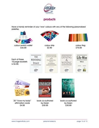 products

Have a handy reminder of your ‘wow’ colours with any of the following personalized
palettes.




   colour swatch wallet             colour strip                       colour flag
          $34.00                      $2.25                            $75.00




Each of these
10 page booklets
is $6.00.




  20 “I love my body”      book co-authored            book co-authored
   affirmation cards           by Karen                    by Karen
          $4.00                 $30.00                      $30.00




____________________________________________________________________________________
www.imageinstitute.com             personal sessions                      page 14 of 15
 