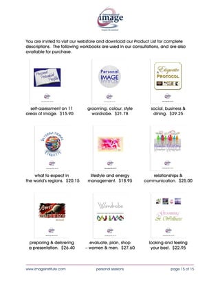You are invited to visit our webstore and download our Product List for complete
descriptions. The following workbooks are used in our consultations, and are also
available for purchase.




  self-assessment on 11        grooming, colour, style         social, business &
areas of image. $15.30           wardrobe. $20.50               dining. $28.80




    what to expect in           lifestyle and energy          relationships &
the world’s regions. $19.35    management. $18.25          communication. $24.10




 preparing & delivering         evaluate, plan, shop          looking and feeling
 a presentation. $25.40       – women & men. $26.55            your best. $22.05


____________________________________________________________________________________
www.imageinstitute.com             personal sessions                     page 15 of 15
 