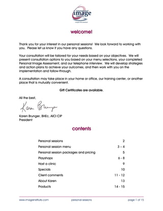 welcome!

Thank you for your interest in our personal sessions! We look forward to working with
you. Please let us know if you have any questions.

Your consultation will be tailored for your needs based on your objectives. We will
present consultation options to you based on your menu selections, your completed
Personal Image Assessment, and our telephone interview. We will develop strategies
and action plans to achieve your outcomes, and then work with you on the
implementation and follow-through.

A consultation may take place in your home or office, our training center, or another
place that is mutually convenient.

          Gift Certificates are available.

All the best,




Karen Brunger, BHEc, AICI CIP
President



                                        contents

                Personal sessions                                       2
                Personal session menu                               3–4
                Personal session packages and pricing                   5
                Playshops                                            6-8
                Host a clinic                                           9
                Specials                                               10
                Client comments                                   11 - 12
                About Karen                                            13
                Products                                          14 - 15

____________________________________________________________________________________
www.imageinstitute.com                  personal sessions                   page 1 of 15
 