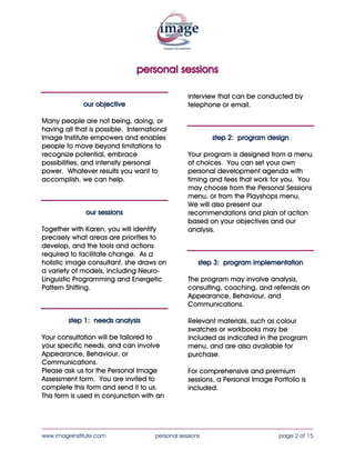 personal sessions

                                                  interview that can be conducted by
              our objective                       telephone or email.

Many people are not being, doing, or
having all that is possible. International
Image Institute empowers and enables                      step 2: program design
people to move beyond limitations to
recognize potential, embrace                      Your program is designed from a menu
possibilities, and intensify personal             of choices. You can set your own
power. Whatever results you want to               personal development agenda with
accomplish, we can help.                          timing and fees that work for you. You
                                                  may choose from the Personal Sessions
                                                  menu, or from the Playshops menu.
                                                  We will also present our
               our sessions                       recommendations and plan of action
                                                  based on your objectives and our
Together with Karen, you will identify            analysis.
precisely what areas are priorities to
develop, and the tools and actions
required to facilitate change. As a
holistic image consultant, she draws on               step 3: program implementation
a variety of models, including Neuro-
Linguistic Programming and Energetic              The program may involve analysis,
Pattern Shifting.                                 consulting, coaching, and referrals on
                                                  Appearance, Behaviour, and
                                                  Communications.

         step 1: needs analysis                   Relevant materials, such as colour
                                                  swatches or workbooks may be
Your consultation will be tailored to             included as indicated in the program
your specific needs, and can involve              menu, and are also available for
Appearance, Behaviour, or                         purchase.
Communications.
Please ask us for the Personal Image              For comprehensive and preimium
Assessment form. You are invited to               sessions, a Personal Image Portfolio is
complete this form and send it to us.             included.
This form is used in conjunction with an



____________________________________________________________________________________
www.imageinstitute.com                personal sessions                         page 2 of 15
 