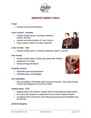 personal session menu

 image
    •    Analysis and recommendations


 colour analysis: complete
    •    Analysis of best colours, including undertone,
         season, and flow
    •    Analysis and demonstration of “wow” colours
    •    Colour swatch wallet of 36 fabric swatches

 colour analysis: basic
    •    Analysis of best colours, including undertone, season, and flow

 style analysis
    •    Analysis of best styles for body type, personality, lifestyle
    •    Assessment of 3 outfits
    •    Personal Image Workbook

 wardrobe analysis
    •    Wardrobe audit and assessment
    •    Wardrobe plan and strategies

 hair consultation
    •    Hair Consultation with Master stylist Francesco Fontana. Fee is paid directly
         to salon and depends on work that is done

 makeup lesson $250
    •    Makeup lesson with Daniela, makeup artist for International Image Institute
    •    The home visit includes an assessment of your current makeup situation
    •    A makeup chart, instructions, and makeup purchase recommendations are
         left with you

 personal shopping


____________________________________________________________________________________
www.imageinstitute.com                 personal sessions                     page 3 of 15
 