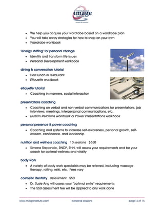 •   We help you acquire your wardrobe based on a wardrobe plan
    •   You will take away strategies for how to shop on your own
    •   Wardrobe workbook

 ‘energy shifting’ for personal change
    •   Identify and transform life issues
    •   Personal Development workbook

 dining & conversation tutorial
    •   Host lunch in restaurant
    •   Etiquette workbook

 etiquette tutorial
    •   Coaching in manners, social interaction

 presentations coaching
    •   Coaching on verbal and non-verbal communications for presentations, job
        interviews, meetings, interpersonal communications, etc.
    •   Human Relations workbook or Power Presentations workbook

 personal presence & power coaching
    •   Coaching and systems to increase self-awareness, personal growth, self-
        esteem, confidence, and leadership

 nutrition and wellness coaching 10 sessions $650
    •   Simona Stepancic, RNCP, RHN, will assess your requirements and be your
        coach for optimal wellness and vitality

 body work
    •   A variety of body work specialists may be referred, including massage
        therapy, rolfing, reiki, etc. Fees vary

 cosmetic dentistry assessment: $50
    •   Dr. Susie Ang will assess your “optimal smile” requirements
    •   The $50 assessment fee will be applied to any work done

____________________________________________________________________________________
www.imageinstitute.com               personal sessions                   page 4 of 15
 