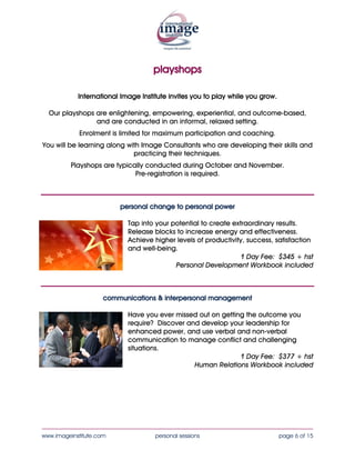 playshops

                                               Our playshops are enlightening,
                                           empowering, experiential, and outcome-
                                           based, and are conducted in an informal,
                                                       relaxed setting.
                                                 Enrolment is limited for maximum
                                                   participation and coaching.
                                             You will be learning along with Image
  International Image Institute invites     Consultants who are developing their skills
      you to play while you grow.               and practicing their techniques.
                                            Playshops are typically conducted during
                                                    October and November.
                                                   Pre-registration is required.



                         personal change to personal power

                           Tap into your potential to create extraordinary results.
                           Release blocks to increase energy and effectiveness.
                           Achieve higher levels of productivity, success, satisfaction
                           and well-being.
                                                               1 Day Fee: $355 + hst
                                          Personal Development Workbook included



                     communications & interpersonal management

                           Have you ever missed out on getting the outcome you
                           require? Discover and develop your leadership for
                           enhanced power, and use verbal and non-verbal
                           communication to manage conflict and challenging
                           situations.
                                                             1 Day Fee: $355 + hst
                                               Human Relations Workbook included



____________________________________________________________________________________
www.imageinstitute.com             personal sessions                        page 6 of 15
 