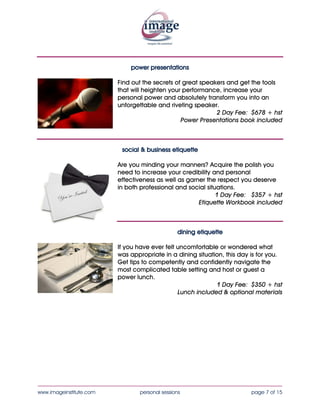 power presentations

                           Find out the secrets of great speakers and get the tools
                           that will heighten your performance, increase your
                           personal power and absolutely transform you into an
                           unforgettable and riveting speaker.
                                                              2 Day Fee: $720 + hst
                                                  Power Presentations book included



                            social & business etiquette

                          Are you minding your manners? Acquire the polish you
                          need to increase your credibility and personal
                          effectiveness as well as garner the respect you deserve in
                          both professional and social situations.
                                                              1 Day Fee: $355 + hst
                                                       Etiquette Workbook included



                                  dining etiquette

                           If you have ever felt uncomfortable or wondered what
                           was appropriate in a dining situation, this day is for you.
                           Get tips to competently and confidently navigate the
                           most complicated table setting and host or guest a
                           power lunch.
                                                              1 Day Fee: $375 + hst
                                                 Lunch included & optional materials




____________________________________________________________________________________
www.imageinstitute.com             personal sessions                      page 7 of 15
 