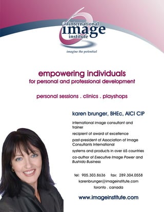empowering individuals
    for personal and professional development

         personal sessions . clinics . playshops


karen brunger, BHEc, AICI CIP
international image consultant and trainer
    recipient of award of excellence
 past-president of Association of Image
        Consultants International
systems and products in over 65 countries
co-author of Executive Image Power and
            Bushido Business


 tel: 905.303.8636    fax: 289.304.0558
   karenbrunger@imageinstitute.com
            toronto . canada

   www.imageinstitute.com
 
