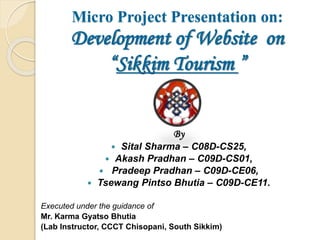 Micro Project Presentation on:
Development of Website on
“Sikkim Tourism ”
By
 Sital Sharma – C08D-CS25,
 Akash Pradhan – C09D-CS01,
 Pradeep Pradhan – C09D-CE06,
 Tsewang Pintso Bhutia – C09D-CE11.
Executed under the guidance of
Mr. Karma Gyatso Bhutia
(Lab Instructor, CCCT Chisopani, South Sikkim)
 