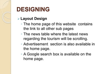 DESIGNING
 Layout Design
◦ The home page of this website contains
the link to all other sub pages
◦ The news table where the latest news
regarding the tourism will be scrolling.
◦ Advertisement section is also available in
the home page.
◦ A Google search box is available on the
home page.
 