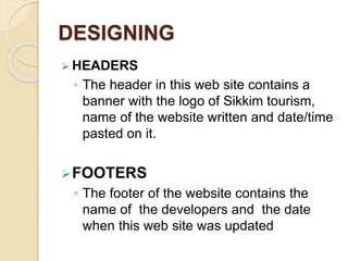 DESIGNING
 HEADERS
◦ The header in this web site contains a
banner with the logo of Sikkim tourism,
name of the website written and date/time
pasted on it.
FOOTERS
◦ The footer of the website contains the
name of the developers and the date
when this web site was updated
 