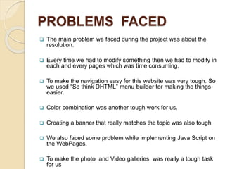 PROBLEMS FACED
 The main problem we faced during the project was about the
resolution.
 Every time we had to modify something then we had to modify in
each and every pages which was time consuming.
 To make the navigation easy for this website was very tough. So
we used “So think DHTML” menu builder for making the things
easier.
 Color combination was another tough work for us.
 Creating a banner that really matches the topic was also tough
 We also faced some problem while implementing Java Script on
the WebPages.
 To make the photo and Video galleries was really a tough task
for us
 