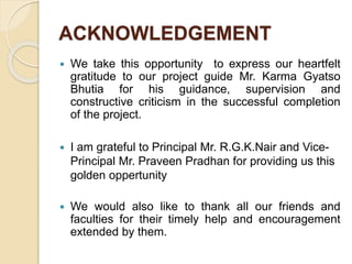 ACKNOWLEDGEMENT
 We take this opportunity to express our heartfelt
gratitude to our project guide Mr. Karma Gyatso
Bhutia for his guidance, supervision and
constructive criticism in the successful completion
of the project.
 I am grateful to Principal Mr. R.G.K.Nair and Vice-
Principal Mr. Praveen Pradhan for providing us this
golden oppertunity
 We would also like to thank all our friends and
faculties for their timely help and encouragement
extended by them.
 