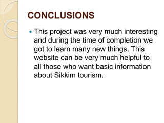 CONCLUSIONS
 This project was very much interesting
and during the time of completion we
got to learn many new things. This
website can be very much helpful to
all those who want basic information
about Sikkim tourism.
 