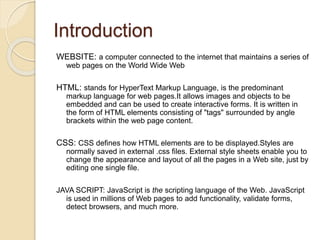 Introduction
WEBSITE: a computer connected to the internet that maintains a series of
web pages on the World Wide Web
HTML: stands for HyperText Markup Language, is the predominant
markup language for web pages.It allows images and objects to be
embedded and can be used to create interactive forms. It is written in
the form of HTML elements consisting of "tags" surrounded by angle
brackets within the web page content.
CSS: CSS defines how HTML elements are to be displayed.Styles are
normally saved in external .css files. External style sheets enable you to
change the appearance and layout of all the pages in a Web site, just by
editing one single file.
JAVA SCRIPT: JavaScript is the scripting language of the Web. JavaScript
is used in millions of Web pages to add functionality, validate forms,
detect browsers, and much more.
 