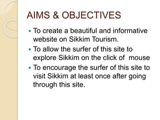 AIMS & OBJECTIVES
 To create a beautiful and informative
website on Sikkim Tourism.
 To allow the surfer of this site to
explore Sikkim on the click of mouse
 To encourage the surfer of this site to
visit Sikkim at least once after going
through this site.
 