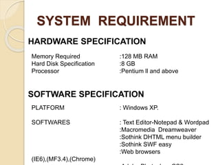 SYSTEM REQUIREMENT
HARDWARE SPECIFICATION
SOFTWARE SPECIFICATION
Memory Required :128 MB RAM
Hard Disk Specification :8 GB
Processor :Pentium ll and above
PLATFORM : Windows XP.
SOFTWARES : Text Editor-Notepad & Wordpad
:Macromedia Dreamweaver
:Sothink DHTML menu builder
:Sothink SWF easy
:Web browsers
(IE6),(MF3.4),(Chrome)
 