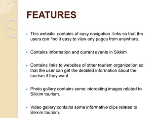 FEATURES
 This website contains of easy navigation links so that the
users can find it easy to view any pages from anywhere.
 Contains information and current events in Sikkim
 Contains links to websites of other tourism organization so
that the user can get the detailed information about the
tourism if they want.
 Photo gallery contains some interesting images related to
Sikkim tourism.
 Video gallery contains some informative clips related to
Sikkim tourism.
 