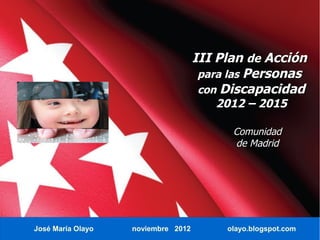 III Plan de Acción
                                     para las Personas
                                     con Discapacidad
                                       2012 – 2015

                                          Comunidad
                                          de Madrid




José María Olayo   noviembre 2012        olayo.blogspot.com
 