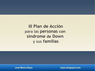 José María Olayo olayo.blogspot.com
III Plan de Acción
para las personas con
síndrome de Down
y sus familias
 