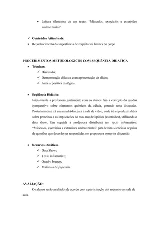 Leitura silenciosa de um texto: “Músculos, exercícios e esteróides
               anabolizantes”.


    Conteúdos Atitudinais:
        Reconhecimento da importância de respeitar os limites do corpo.




PROCEDIMENTOS METODOLOGICOS COM SEQUÊNCIA DIDATICA
        Técnicas:
            Discussão;
            Demonstração didática com apresentação de slides;
            Aula expositiva dialógica.


        Seqüência Didática
        Inicialmente a professora juntamente com os alunos fará a correção do quadro
        comparativo sobre elementos químicos da célula, gerando uma discussão.
        Posteriormente irá encaminhá-los para a sala de vídeo, onde irá reproduzir slides
        sobre proteínas e as implicações do mau uso de lipídios (esteróides), utilizando o
        data show. Em seguida a professora distribuirá um texto informativo:
        “Músculos, exercícios e esteróides anabolizantes” para leitura silenciosa seguida
        de questões que deverão ser respondidas em grupo para posterior discussão.


        Recursos Didáticos
            Data Show;
            Texto informativo;
            Quadro branco;
            Materiais de papelaria.




AVALIAÇÃO:
        Os alunos serão avaliados de acordo com a participação dos mesmos em sala de
aula.
 