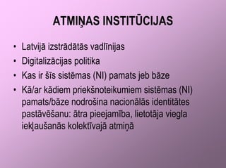 ATMIŅAS INSTITŪCIJAS
•   Latvijā izstrādātās vadlīnijas
•   Digitalizācijas politika
•   Kas ir šīs sistēmas (NI) pamats jeb bāze
•   Kā/ar kādiem priekšnoteikumiem sistēmas (NI)
    pamats/bāze nodrošina nacionālās identitātes
    pastāvēšanu: ātra pieejamība, lietotāja viegla
    iekļaušanās kolektīvajā atmiņā
 
