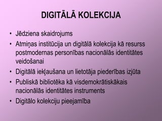DIGITĀLĀ KOLEKCIJA
• Jēdziena skaidrojums
• Atmiņas institūcija un digitālā kolekcija kā resurss
  postmodernas personības nacionālās identitātes
  veidošanai
• Digitālā iekļaušana un lietotāja piederības izjūta
• Publiskā bibliotēka kā visdemokrātiskākais
  nacionālās identitātes instruments
• Digitālo kolekciju pieejamība
 