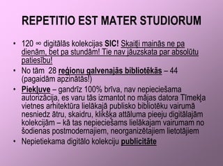 REPETITIO EST MATER STUDIORUM
• 120 ∞ digitālās kolekcijas SIC! Skaitļi mainās ne pa
  dienām, bet pa stundām! Tie nav jāuzskata par absolūtu
  patiesību!
• No tām 28 reģionu galvenajās bibliotēkās – 44
  (pagaidām apzinātās!)
• Piekļuve – gandrīz 100% brīva, nav nepieciešama
  autorizācija, es varu tās izmantot no mājas datora Tīmekļa
  vietnes arhitektūra lielākajā publisko bibliotēku vairumā
  nesniedz ātru, skaidru, klikšķa attāluma pieeju digitālajām
  kolekcijām – kā tas nepieciešams lielākajam vairumam no
  šodienas postmodernajiem, neorganizētajiem lietotājiem
• Nepietiekama digitālo kolekciju publicitāte
 