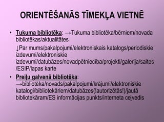 ORIENTĒŠANĀS TĪMEKĻA VIETNĒ
• Tukuma bibliotēka: →Tukuma bibliotēka/bērniem/novada
  bibliotēkas/aktualitātes
  ↓Par mums/pakalpojumi/elektroniskais katalogs/periodiskie
  izdevumi/elektroniskie
  izdevumi/datubāzes/novadpētniecība/projekti/galerija/saites
  /ESIP/lapas karte
• Preiļu galvenā bibliotēka:
  →bibliotēka/novads/pakalpojumi/krājumi/elektroniskie
  katalogi/bibliotekāriem/datubāzes(!autorizētās!)/jautā
  bibliotekāram/ES informācijas punkts/interneta ceļvedis
 