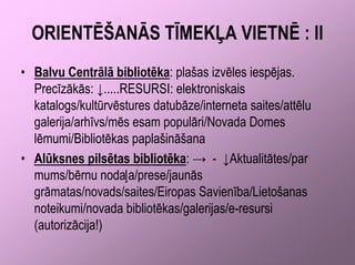 ORIENTĒŠANĀS TĪMEKĻA VIETNĒ : II
• Balvu Centrālā bibliotēka: plašas izvēles iespējas.
  Precīzākās: ↓.....RESURSI: elektroniskais
  katalogs/kultūrvēstures datubāze/interneta saites/attēlu
  galerija/arhīvs/mēs esam populāri/Novada Domes
  lēmumi/Bibliotēkas paplašināšana
• Alūksnes pilsētas bibliotēka: → - ↓Aktualitātes/par
  mums/bērnu nodaļa/prese/jaunās
  grāmatas/novads/saites/Eiropas Savienība/Lietošanas
  noteikumi/novada bibliotēkas/galerijas/e-resursi
  (autorizācija!)
 