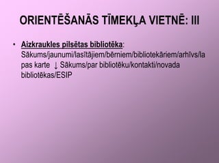 ORIENTĒŠANĀS TĪMEKĻA VIETNĒ: III
• Aizkraukles pilsētas bibliotēka:
  Sākums/jaunumi/lasītājiem/bērniem/bibliotekāriem/arhīvs/la
  pas karte ↓ Sākums/par bibliotēku/kontakti/novada
  bibliotēkas/ESIP
 