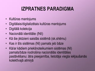 IZPRATNES PARADIGMA
•   Kultūras mantojums
•   Digitālais/digitalizētais kultūras mantojums
•   Digitālā kolekcija
•   Nacionālā identitāte (NI)
•   Kā šie jēdzieni saistās sistēmā (sk.shēmu)
•   Kas ir šīs sistēmas (NI) pamats jeb bāze
•   Kā/ar kādiem priekšnoteikumiem sistēmas (NI)
    pamats/bāze nodrošina nacionālās identitātes
    pastāvēšanu: ātra pieejamība, lietotāja viegla iekļaušanās
    kolektīvajā atmiņā
 