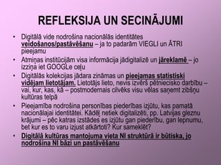 REFLEKSIJA UN SECINĀJUMI
• Digitālā vide nodrošina nacionālās identitātes
  veidošanos/pastāvēšanu – ja to padarām VIEGLI un ĀTRI
  pieejamu
• Atmiņas institūcijām visa informācija jādigitalizē un jāreklamē – jo
  izziņa iet GOOGLe ceļu
• Digitālās kolekcijas jādara zināmas un pieejamas statistiski
  vidējam lietotājam. Lietotājs lieto, nevis izvērš pētniecisko darbību –
  vai, kur, kas, kā – postmodernais cilvēks visu vēlas saņemt zibšņu
  kultūras telpā
• Pieejamība nodrošina personības piederības izjūtu, kas pamatā
  nacionālajai identitātei. Kādēļ netiek digitalizēti, pp. Latvijas gleznu
  krājumi – pēc katras izstādes es izjūtu gan piederību, gan lepnumu,
  bet kur es to varu izjust atkārtoti? Kur sameklēt?
• Digitālā kultūras mantojuma vieta NI struktūrā ir būtiska, jo
  nodrošina NI bāzi un pastāvēšanu
 