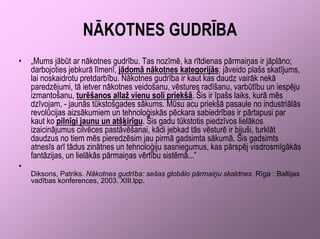 NĀKOTNES GUDRĪBA
•   „Mums jābūt ar nākotnes gudrību. Tas nozīmē, ka rītdienas pārmaiņas ir jāplāno;
    darbojoties jebkurā līmenī, jādomā nākotnes kategorijās; jāveido plašs skatījums,
    lai noskaidrotu pretdarbību. Nākotnes gudrība ir kaut kas daudz vairāk nekā
    paredzējumi, tā ietver nākotnes veidošanu, vēstures radīšanu, varbūtību un iespēju
    izmantošanu, turēšanos allaž vienu soli priekšā. Šis ir īpašs laiks, kurā mēs
    dzīvojam, - jaunās tūkstošgades sākums. Mūsu acu priekšā pasaule no industriālās
    revolūcijas aizsākumiem un tehnoloģiskās pēckara sabiedrības ir pārtapusi par
    kaut ko pilnīgi jaunu un atšķirīgu. Šis gadu tūkstotis piedzīvos lielākos
    izaicinājumus cilvēces pastāvēšanai, kādi jebkad tās vēsturē ir bijuši, turklāt
    daudzus no tiem mēs pieredzēsim jau pirmā gadsimta sākumā. Šis gadsimts
    atnesīs arī tādus zinātnes un tehnoloģiju sasniegumus, kas pārspēj visdrosmīgākās
    fantāzijas, un lielākās pārmaiņas vērtību sistēmā...”
•
    Diksons, Patriks. Nākotnes gudrība: sešas globālo pārmaiņu skaldnes. Rīga : Baltijas
    vadības konferences, 2003. XIII.lpp.
 